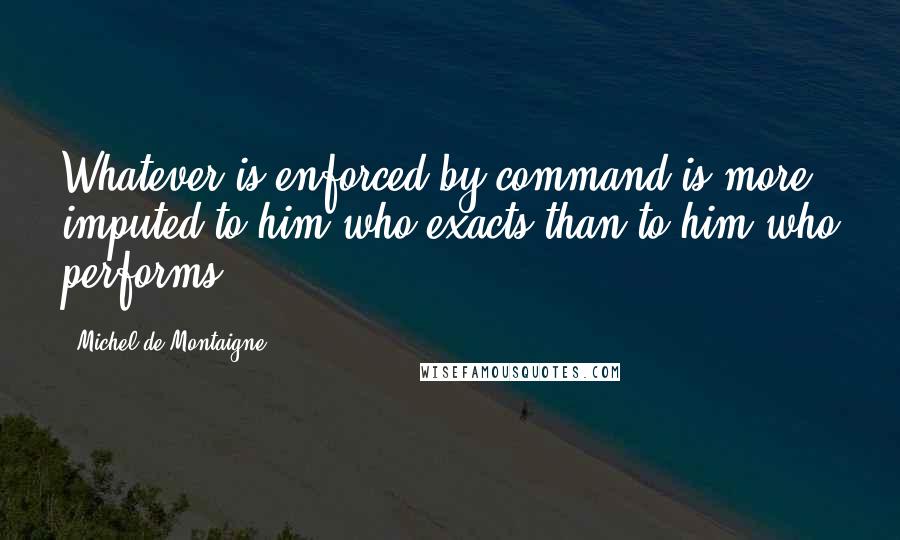 Michel De Montaigne Quotes: Whatever is enforced by command is more imputed to him who exacts than to him who performs.