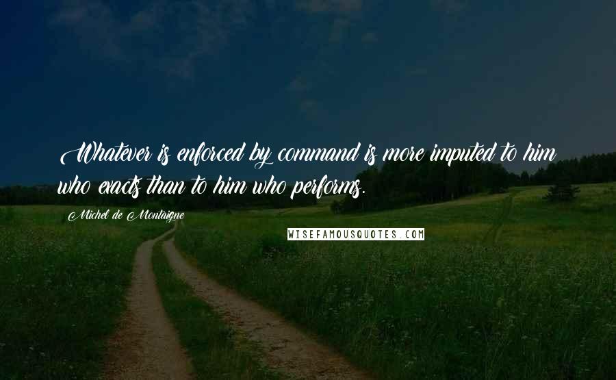 Michel De Montaigne Quotes: Whatever is enforced by command is more imputed to him who exacts than to him who performs.