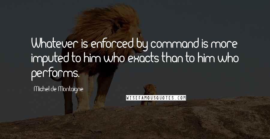 Michel De Montaigne Quotes: Whatever is enforced by command is more imputed to him who exacts than to him who performs.