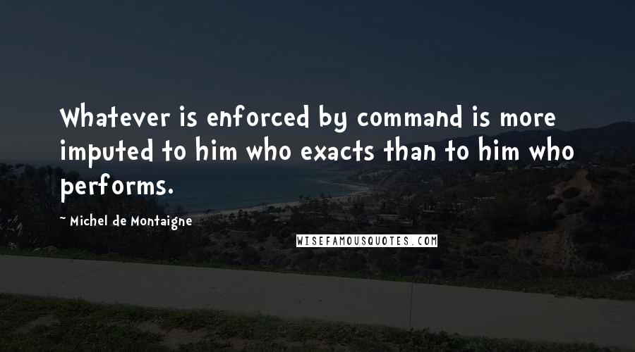 Michel De Montaigne Quotes: Whatever is enforced by command is more imputed to him who exacts than to him who performs.