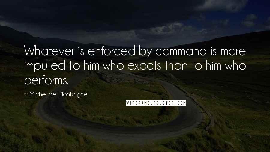 Michel De Montaigne Quotes: Whatever is enforced by command is more imputed to him who exacts than to him who performs.