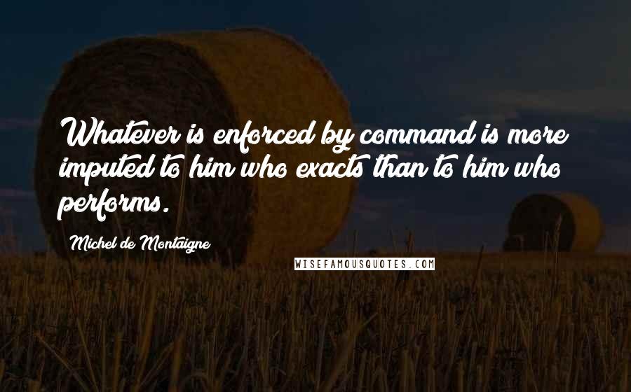 Michel De Montaigne Quotes: Whatever is enforced by command is more imputed to him who exacts than to him who performs.