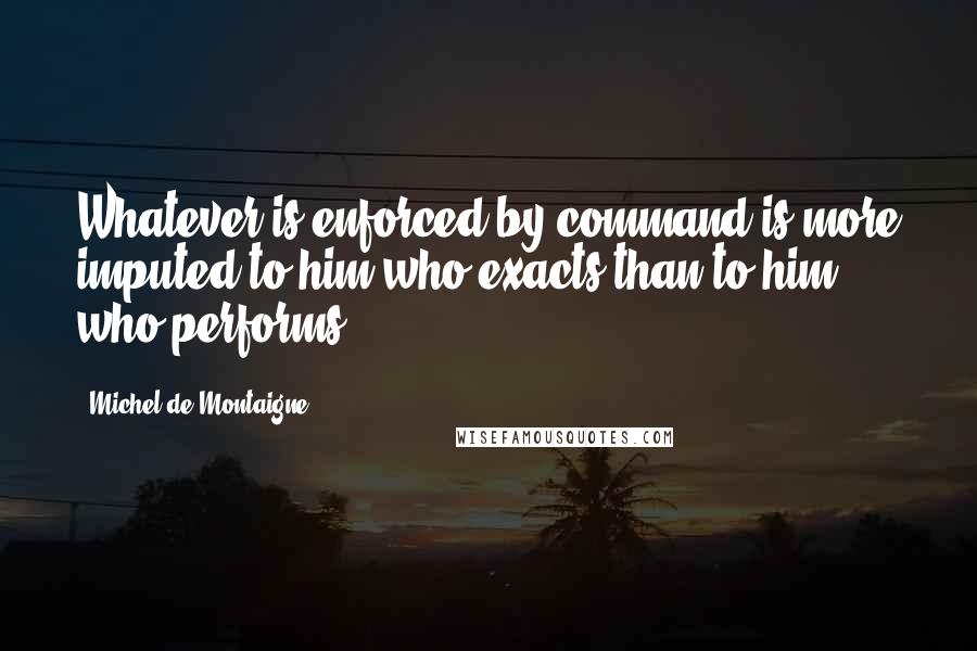 Michel De Montaigne Quotes: Whatever is enforced by command is more imputed to him who exacts than to him who performs.
