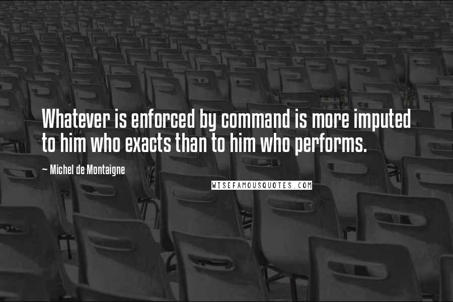 Michel De Montaigne Quotes: Whatever is enforced by command is more imputed to him who exacts than to him who performs.