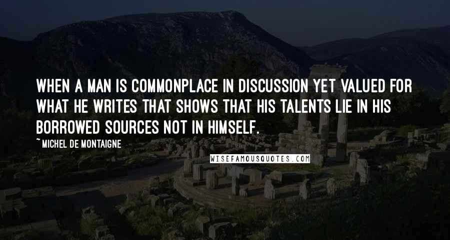 Michel De Montaigne Quotes: When a man is commonplace in discussion yet valued for what he writes that shows that his talents lie in his borrowed sources not in himself.