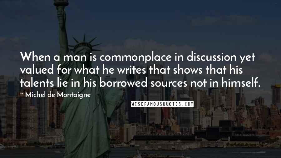 Michel De Montaigne Quotes: When a man is commonplace in discussion yet valued for what he writes that shows that his talents lie in his borrowed sources not in himself.