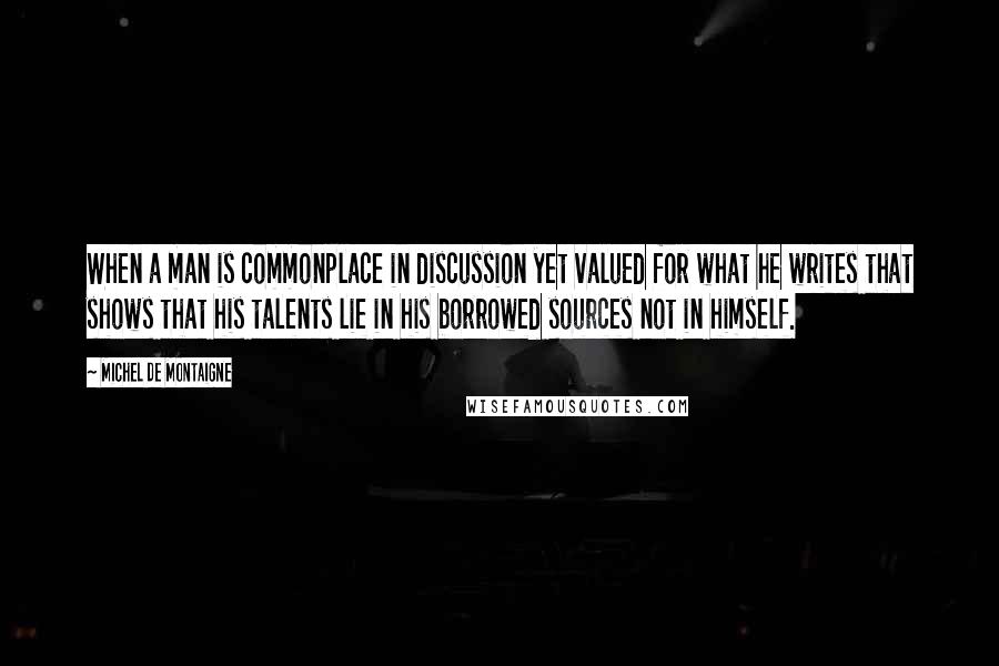 Michel De Montaigne Quotes: When a man is commonplace in discussion yet valued for what he writes that shows that his talents lie in his borrowed sources not in himself.