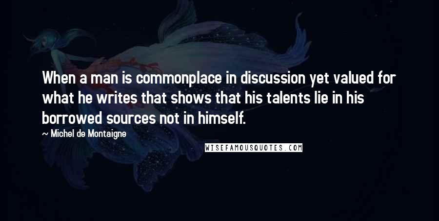 Michel De Montaigne Quotes: When a man is commonplace in discussion yet valued for what he writes that shows that his talents lie in his borrowed sources not in himself.