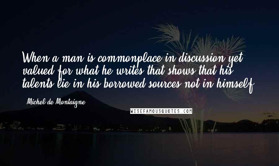 Michel De Montaigne Quotes: When a man is commonplace in discussion yet valued for what he writes that shows that his talents lie in his borrowed sources not in himself.