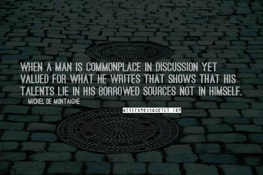 Michel De Montaigne Quotes: When a man is commonplace in discussion yet valued for what he writes that shows that his talents lie in his borrowed sources not in himself.