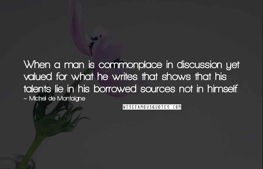 Michel De Montaigne Quotes: When a man is commonplace in discussion yet valued for what he writes that shows that his talents lie in his borrowed sources not in himself.