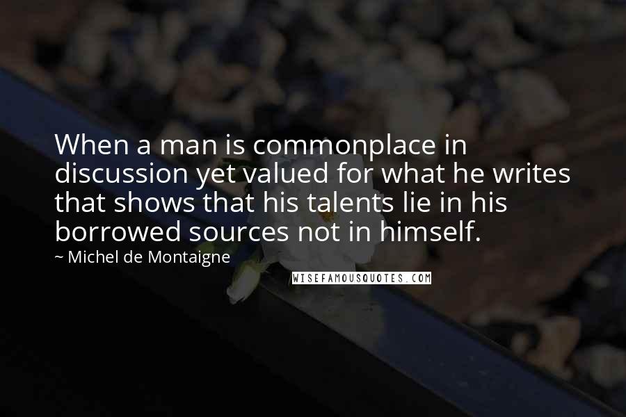 Michel De Montaigne Quotes: When a man is commonplace in discussion yet valued for what he writes that shows that his talents lie in his borrowed sources not in himself.