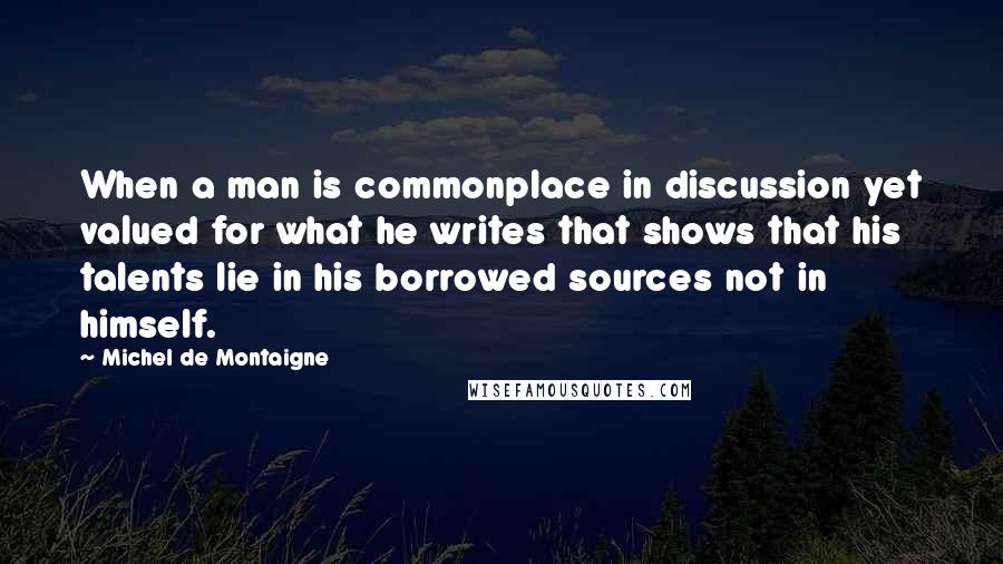 Michel De Montaigne Quotes: When a man is commonplace in discussion yet valued for what he writes that shows that his talents lie in his borrowed sources not in himself.