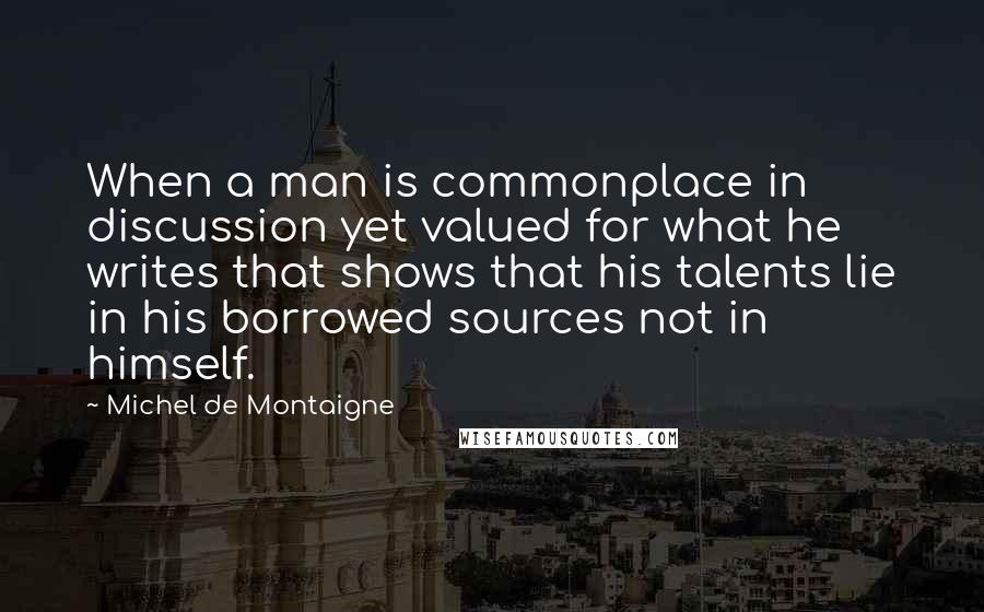 Michel De Montaigne Quotes: When a man is commonplace in discussion yet valued for what he writes that shows that his talents lie in his borrowed sources not in himself.