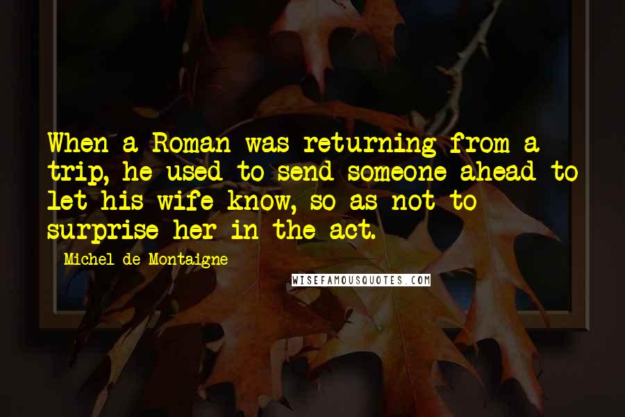 Michel De Montaigne Quotes: When a Roman was returning from a trip, he used to send someone ahead to let his wife know, so as not to surprise her in the act.