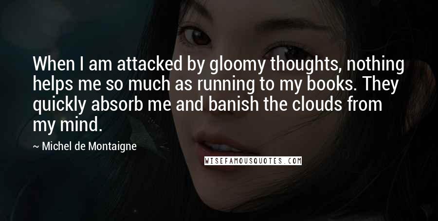 Michel De Montaigne Quotes: When I am attacked by gloomy thoughts, nothing helps me so much as running to my books. They quickly absorb me and banish the clouds from my mind.