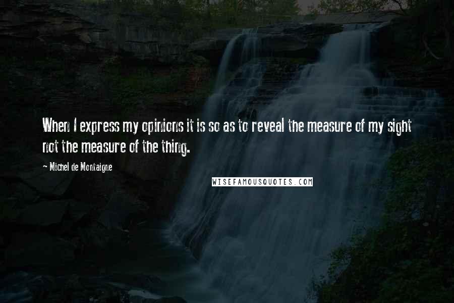 Michel De Montaigne Quotes: When I express my opinions it is so as to reveal the measure of my sight not the measure of the thing.