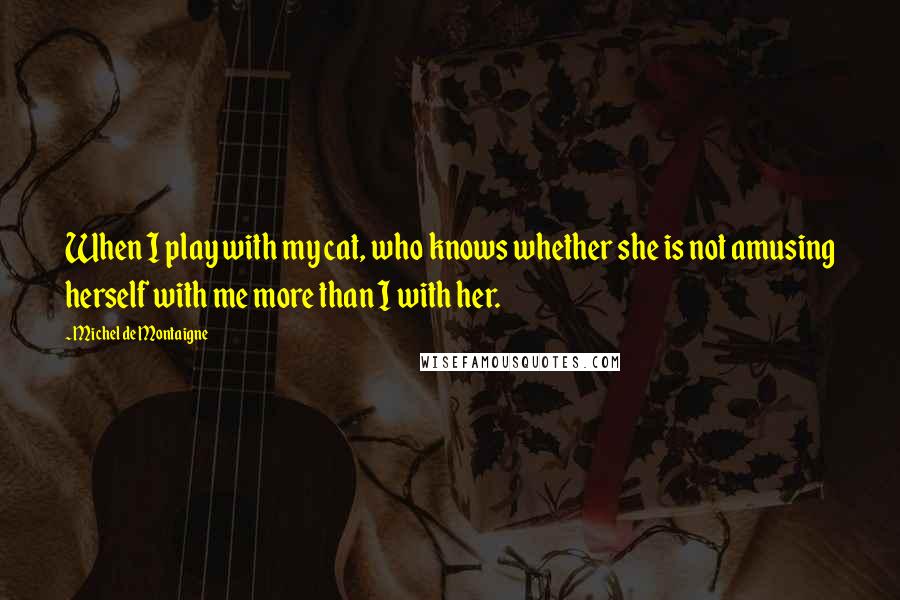 Michel De Montaigne Quotes: When I play with my cat, who knows whether she is not amusing herself with me more than I with her.