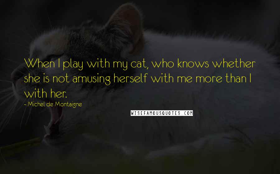 Michel De Montaigne Quotes: When I play with my cat, who knows whether she is not amusing herself with me more than I with her.