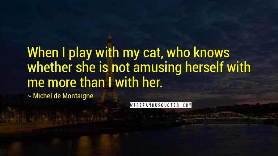 Michel De Montaigne Quotes: When I play with my cat, who knows whether she is not amusing herself with me more than I with her.