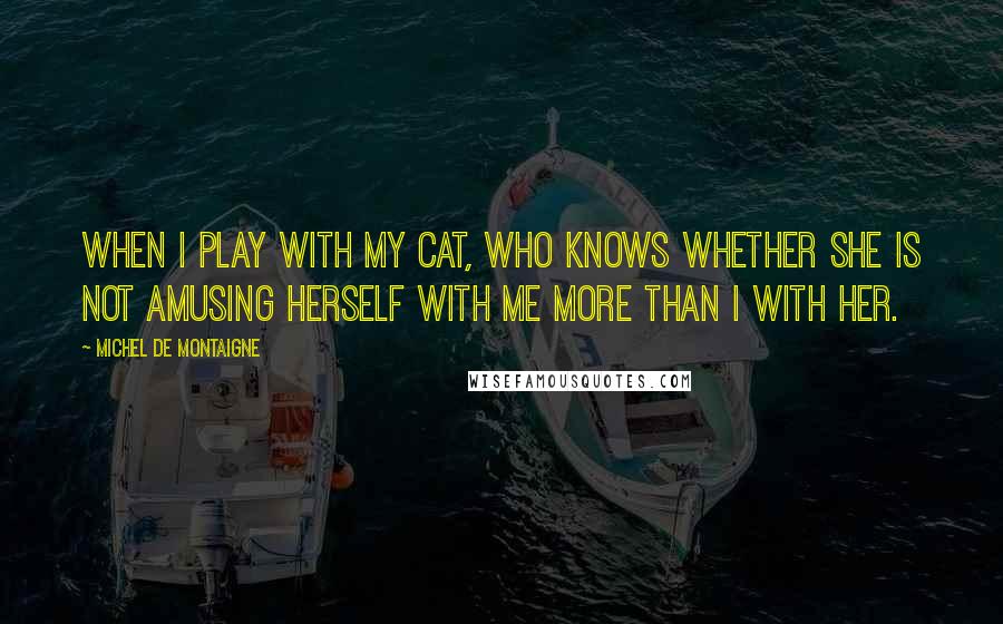 Michel De Montaigne Quotes: When I play with my cat, who knows whether she is not amusing herself with me more than I with her.