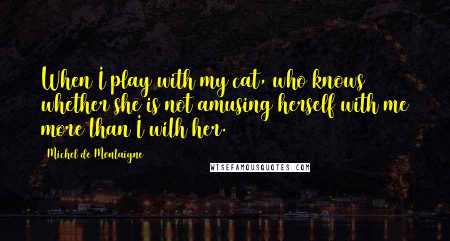 Michel De Montaigne Quotes: When I play with my cat, who knows whether she is not amusing herself with me more than I with her.