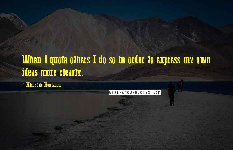 Michel De Montaigne Quotes: When I quote others I do so in order to express my own ideas more clearly.