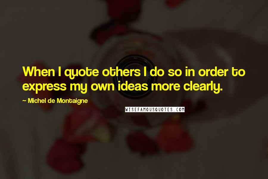 Michel De Montaigne Quotes: When I quote others I do so in order to express my own ideas more clearly.