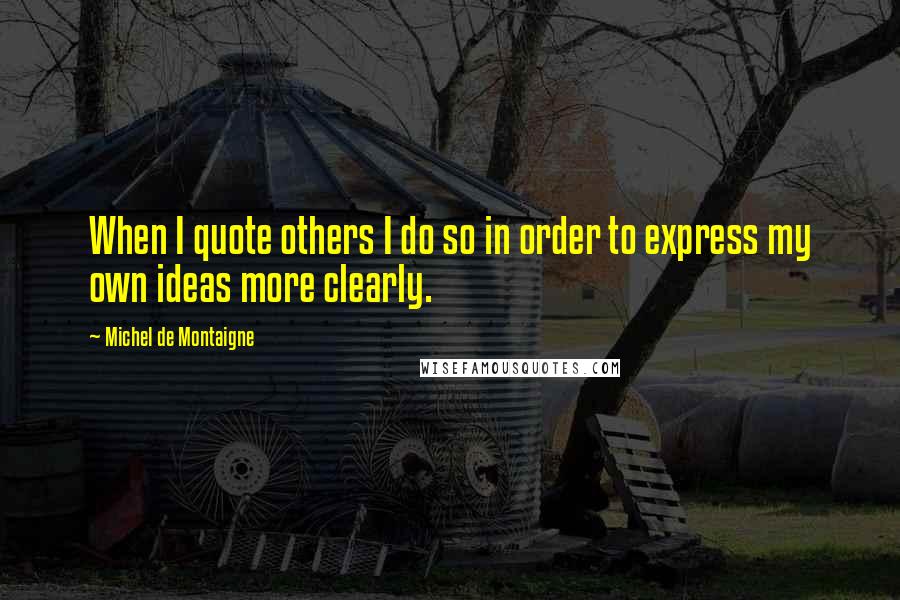 Michel De Montaigne Quotes: When I quote others I do so in order to express my own ideas more clearly.