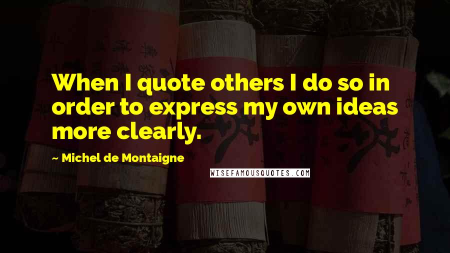 Michel De Montaigne Quotes: When I quote others I do so in order to express my own ideas more clearly.