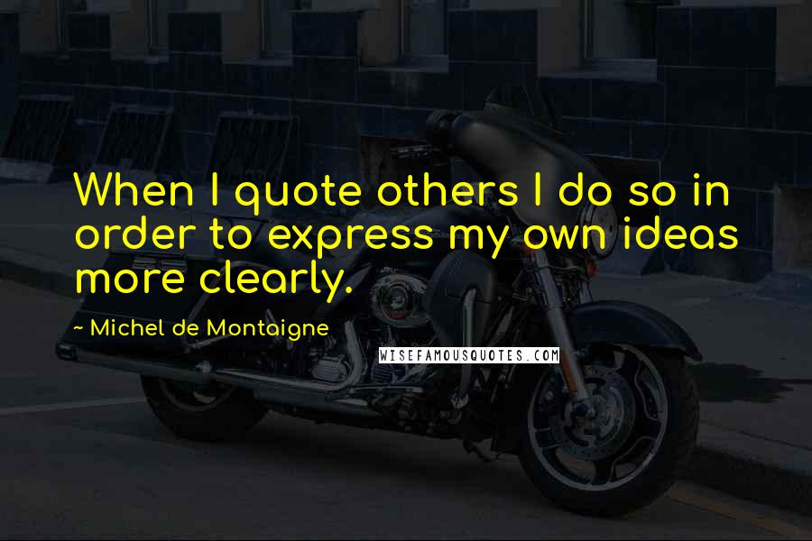 Michel De Montaigne Quotes: When I quote others I do so in order to express my own ideas more clearly.