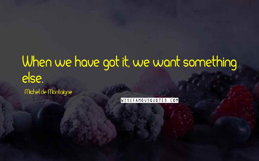 Michel De Montaigne Quotes: When we have got it, we want something else.