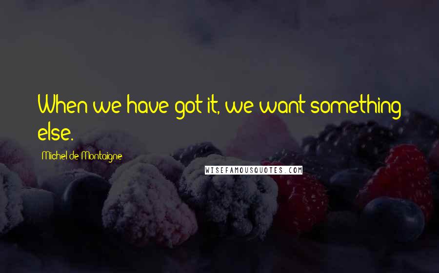 Michel De Montaigne Quotes: When we have got it, we want something else.