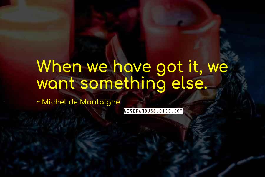 Michel De Montaigne Quotes: When we have got it, we want something else.