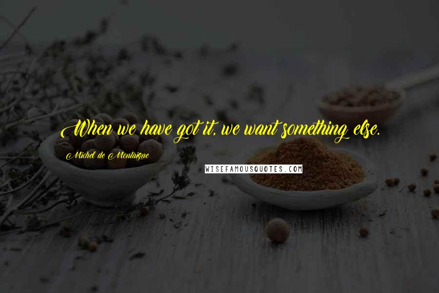 Michel De Montaigne Quotes: When we have got it, we want something else.