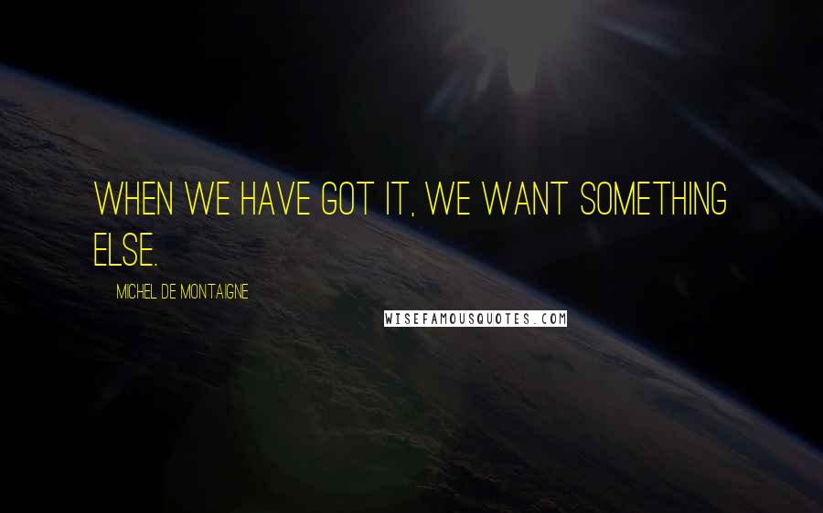 Michel De Montaigne Quotes: When we have got it, we want something else.