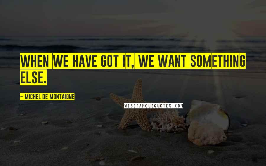 Michel De Montaigne Quotes: When we have got it, we want something else.