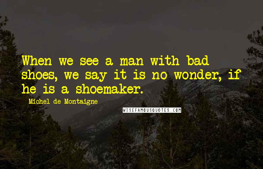 Michel De Montaigne Quotes: When we see a man with bad shoes, we say it is no wonder, if he is a shoemaker.