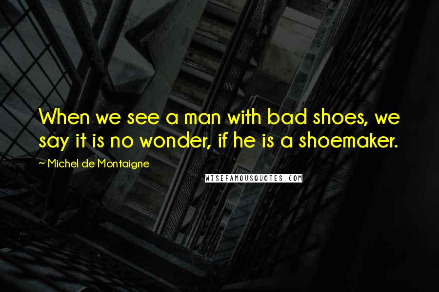 Michel De Montaigne Quotes: When we see a man with bad shoes, we say it is no wonder, if he is a shoemaker.