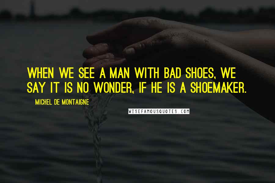 Michel De Montaigne Quotes: When we see a man with bad shoes, we say it is no wonder, if he is a shoemaker.