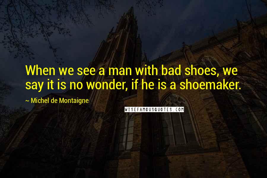 Michel De Montaigne Quotes: When we see a man with bad shoes, we say it is no wonder, if he is a shoemaker.