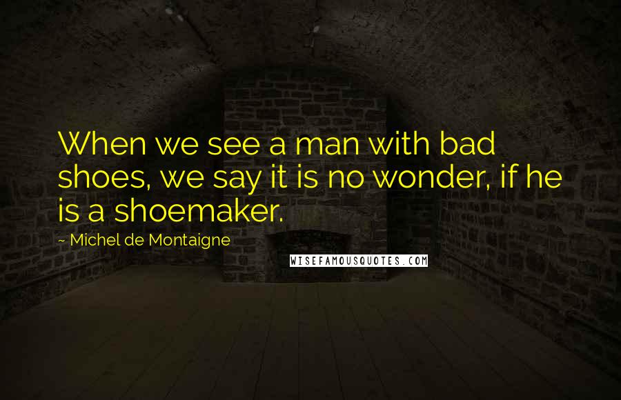 Michel De Montaigne Quotes: When we see a man with bad shoes, we say it is no wonder, if he is a shoemaker.