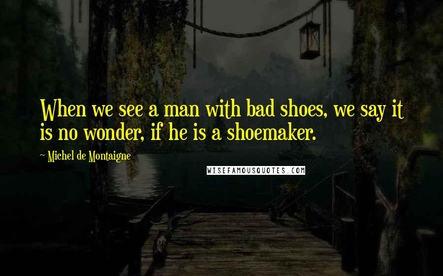 Michel De Montaigne Quotes: When we see a man with bad shoes, we say it is no wonder, if he is a shoemaker.