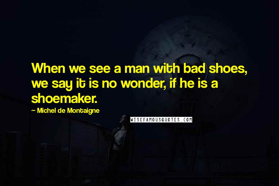 Michel De Montaigne Quotes: When we see a man with bad shoes, we say it is no wonder, if he is a shoemaker.