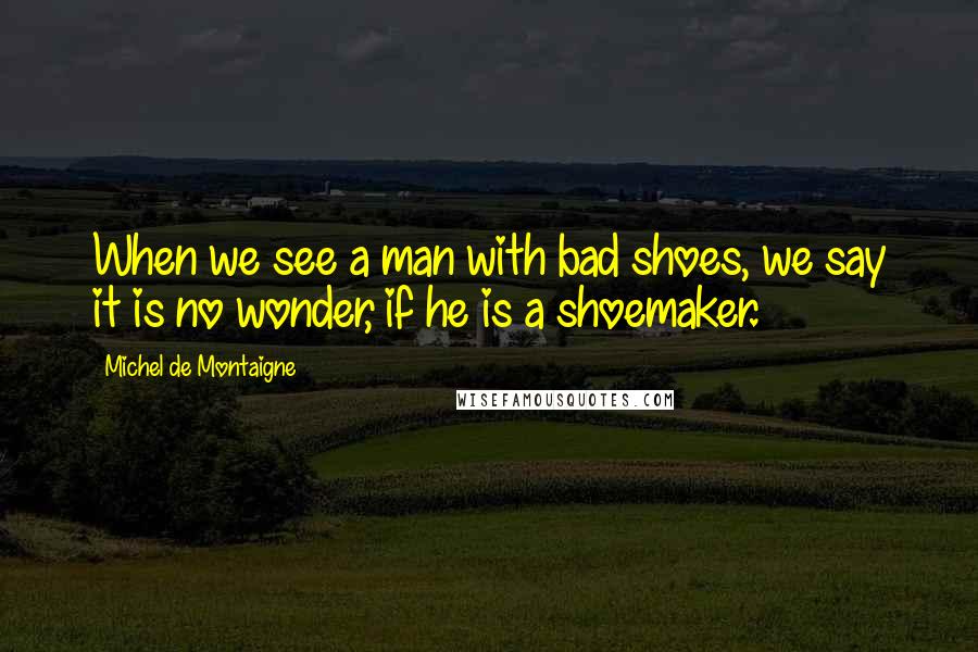 Michel De Montaigne Quotes: When we see a man with bad shoes, we say it is no wonder, if he is a shoemaker.