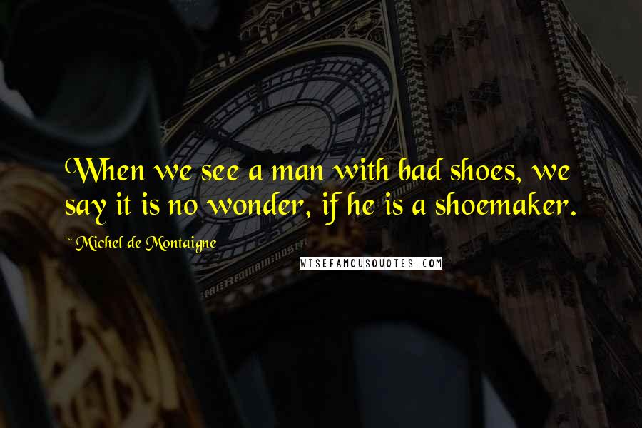 Michel De Montaigne Quotes: When we see a man with bad shoes, we say it is no wonder, if he is a shoemaker.