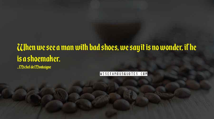 Michel De Montaigne Quotes: When we see a man with bad shoes, we say it is no wonder, if he is a shoemaker.