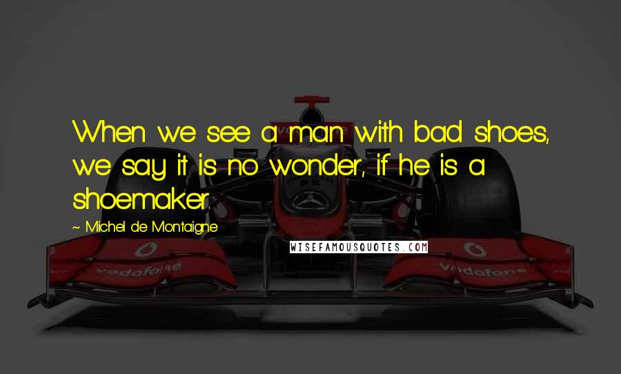 Michel De Montaigne Quotes: When we see a man with bad shoes, we say it is no wonder, if he is a shoemaker.