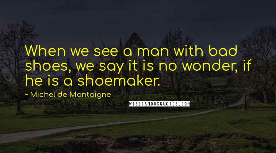 Michel De Montaigne Quotes: When we see a man with bad shoes, we say it is no wonder, if he is a shoemaker.