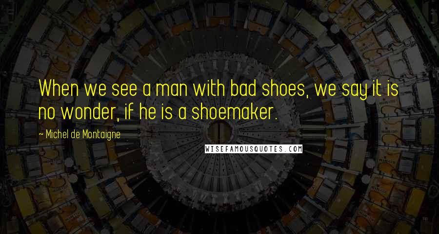 Michel De Montaigne Quotes: When we see a man with bad shoes, we say it is no wonder, if he is a shoemaker.